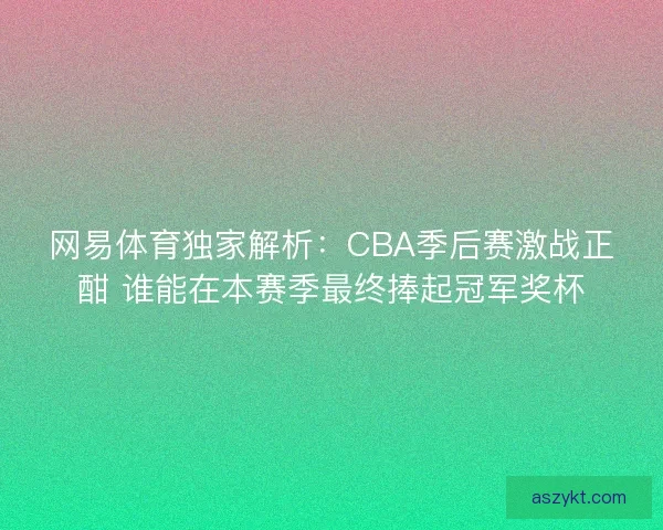 网易体育独家解析：CBA季后赛激战正酣 谁能在本赛季最终捧起冠军奖杯