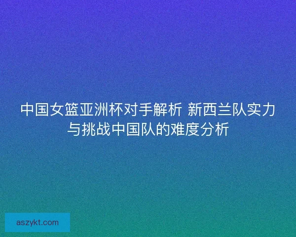 中国女篮亚洲杯对手解析 新西兰队实力与挑战中国队的难度分析