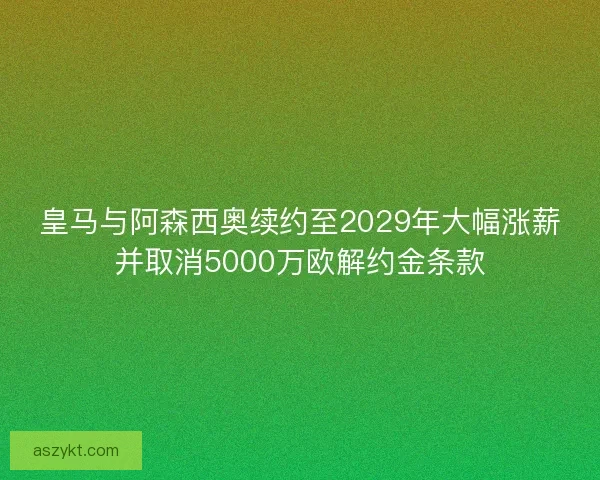 皇马与阿森西奥续约至2029年大幅涨薪并取消5000万欧解约金条款