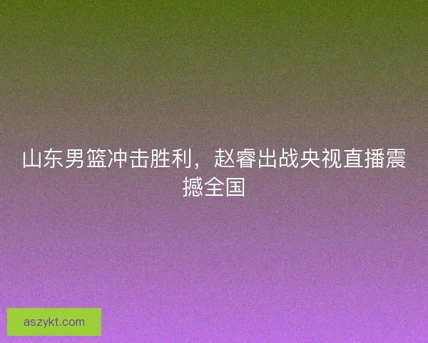 山东男篮冲击胜利，赵睿出战央视直播震撼全国