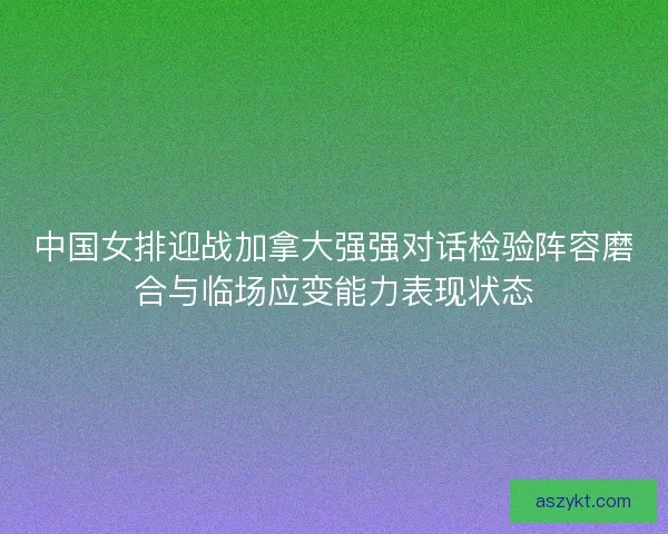 中国女排迎战加拿大强强对话检验阵容磨合与临场应变能力表现状态