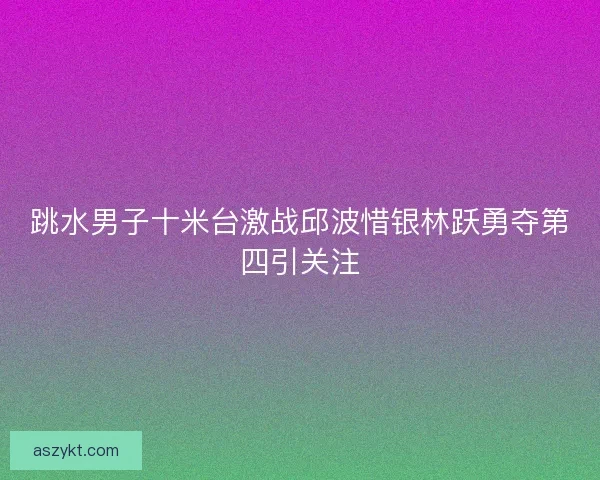 跳水男子十米台激战邱波惜银林跃勇夺第四引关注