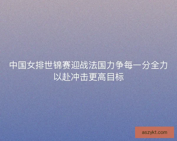 中国女排世锦赛迎战法国力争每一分全力以赴冲击更高目标