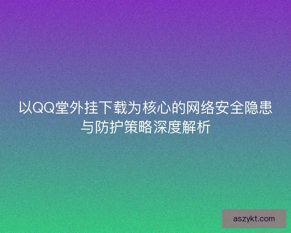 以QQ堂外挂下载为核心的网络安全隐患与防护策略深度解析