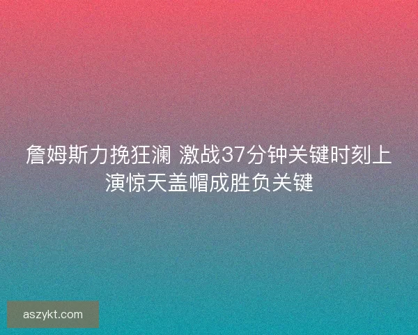 詹姆斯力挽狂澜 激战37分钟关键时刻上演惊天盖帽成胜负关键