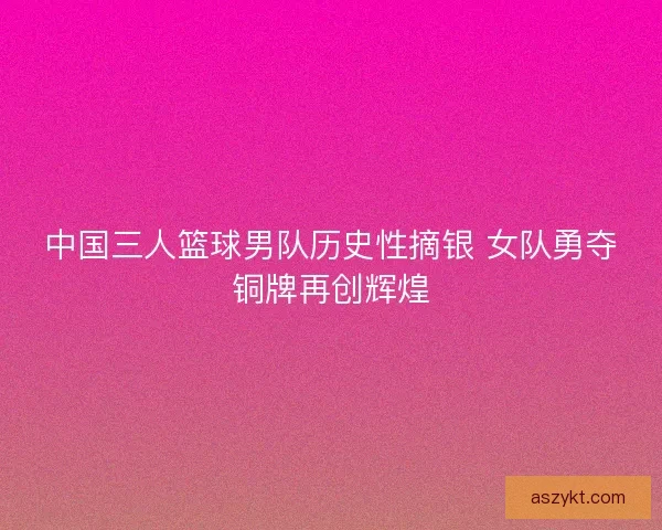 中国三人篮球男队历史性摘银 女队勇夺铜牌再创辉煌