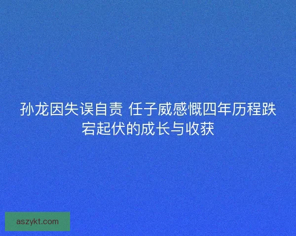 孙龙因失误自责 任子威感慨四年历程跌宕起伏的成长与收获