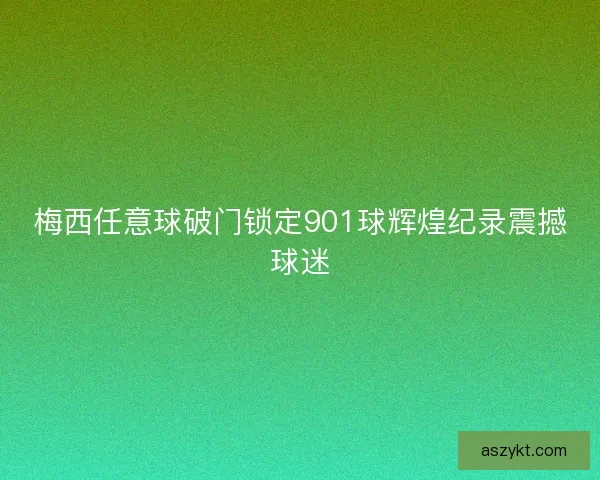 梅西任意球破门锁定901球辉煌纪录震撼球迷