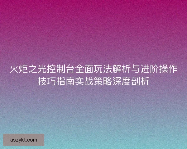 火炬之光控制台全面玩法解析与进阶操作技巧指南实战策略深度剖析