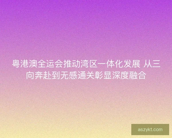 粤港澳全运会推动湾区一体化发展 从三向奔赴到无感通关彰显深度融合