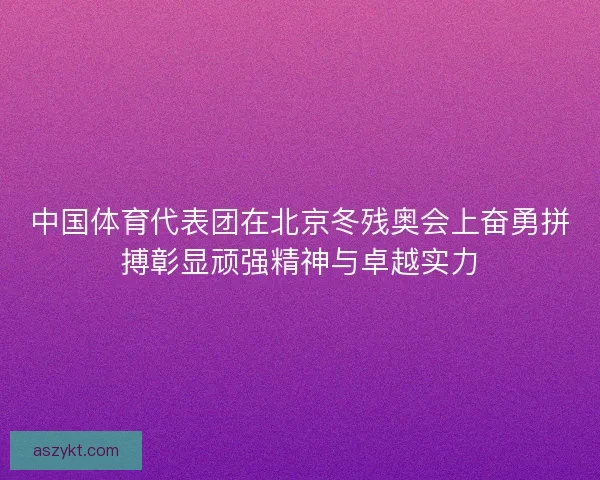 中国体育代表团在北京冬残奥会上奋勇拼搏彰显顽强精神与卓越实力