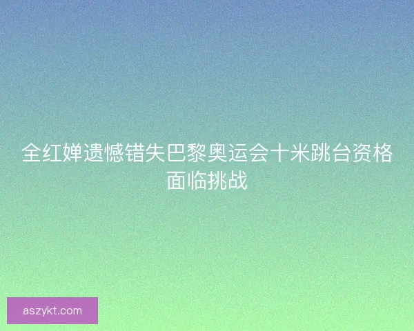 全红婵遗憾错失巴黎奥运会十米跳台资格面临挑战