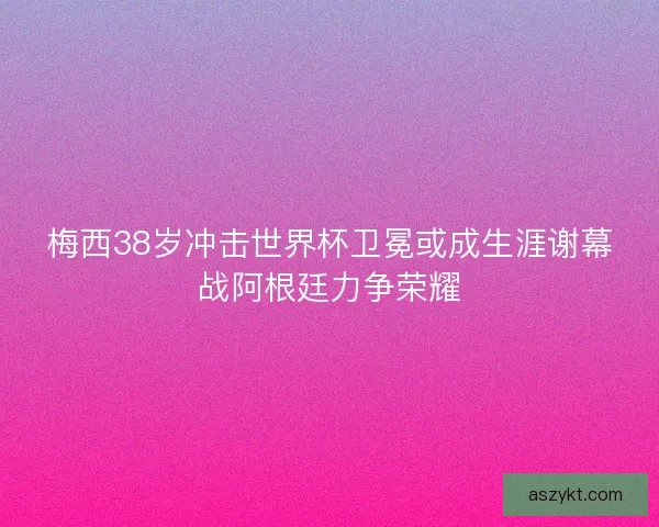 梅西38岁冲击世界杯卫冕或成生涯谢幕战阿根廷力争荣耀
