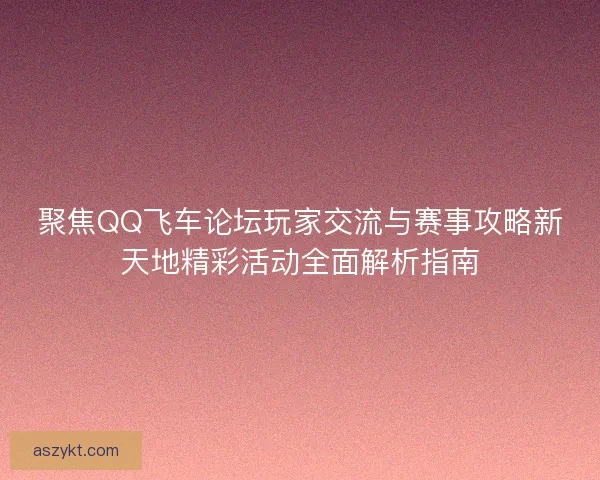 聚焦QQ飞车论坛玩家交流与赛事攻略新天地精彩活动全面解析指南
