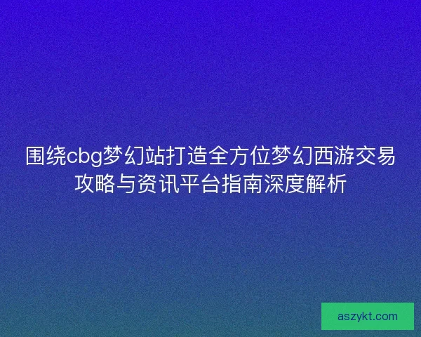 围绕cbg梦幻站打造全方位梦幻西游交易攻略与资讯平台指南深度解析 围绕cbg梦幻站打造全方位梦幻西游交易攻略与资讯平台指南深度解析