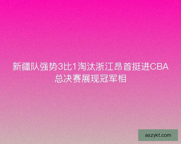 新疆队强势3比1淘汰浙江昂首挺进CBA总决赛展现冠军相