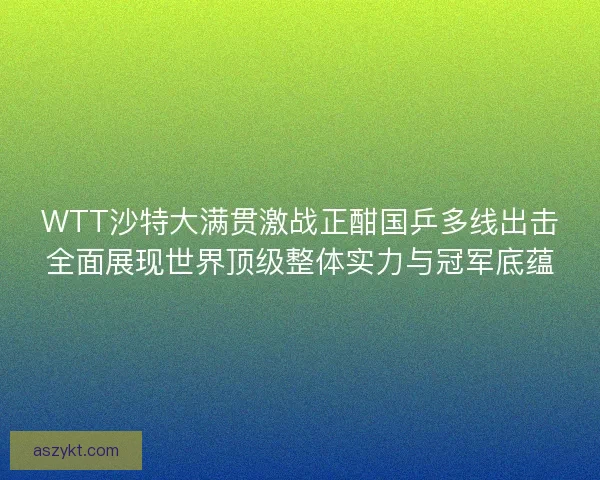 WTT沙特大满贯激战正酣国乒多线出击全面展现世界顶级整体实力与冠军底蕴