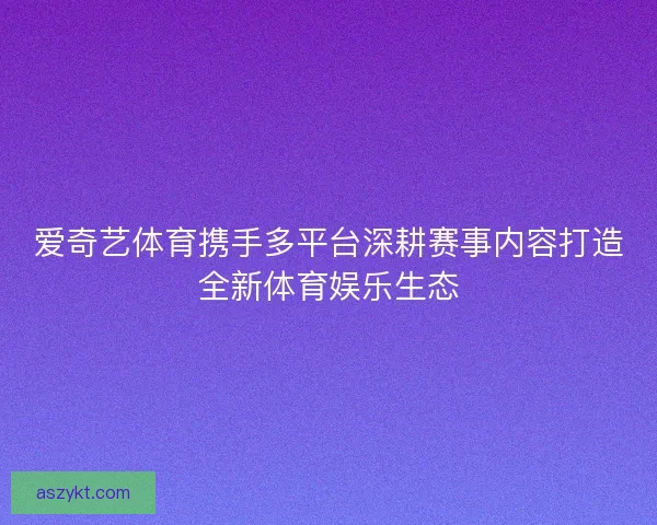 爱奇艺体育携手多平台深耕赛事内容打造全新体育娱乐生态