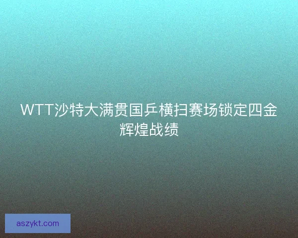 WTT沙特大满贯国乒横扫赛场锁定四金辉煌战绩
