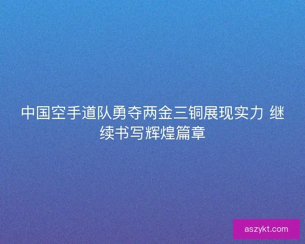 中国空手道队勇夺两金三铜展现实力 继续书写辉煌篇章