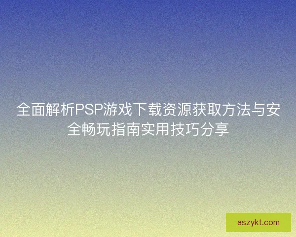全面解析PSP游戏下载资源获取方法与安全畅玩指南实用技巧分享