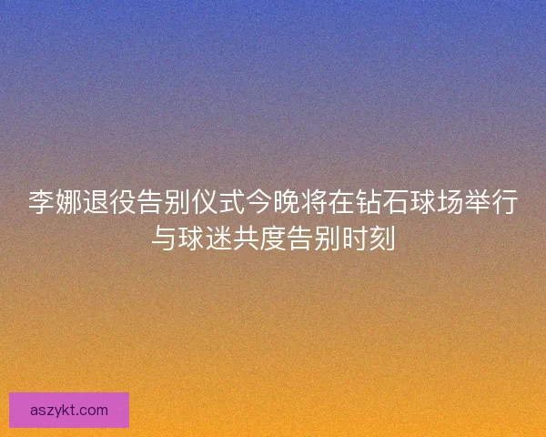 李娜退役告别仪式今晚将在钻石球场举行与球迷共度告别时刻