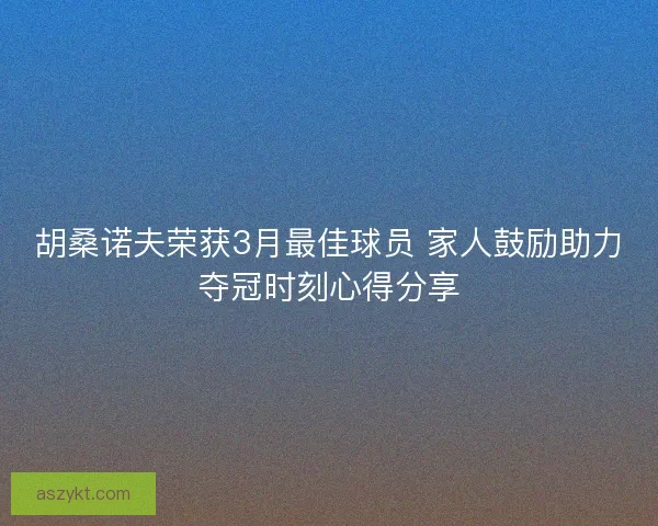 胡桑诺夫荣获3月最佳球员 家人鼓励助力夺冠时刻心得分享 胡桑诺夫荣获3月最佳球员 家人鼓励助力夺冠时刻心得分享