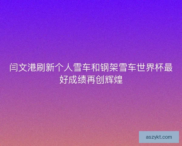 闫文港刷新个人雪车和钢架雪车世界杯最好成绩再创辉煌