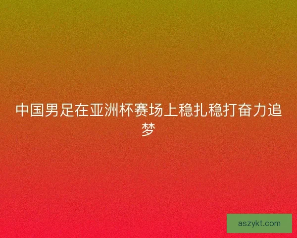 中国男足在亚洲杯赛场上稳扎稳打奋力追梦 中国男足在亚洲杯赛场上稳扎稳打奋力追梦