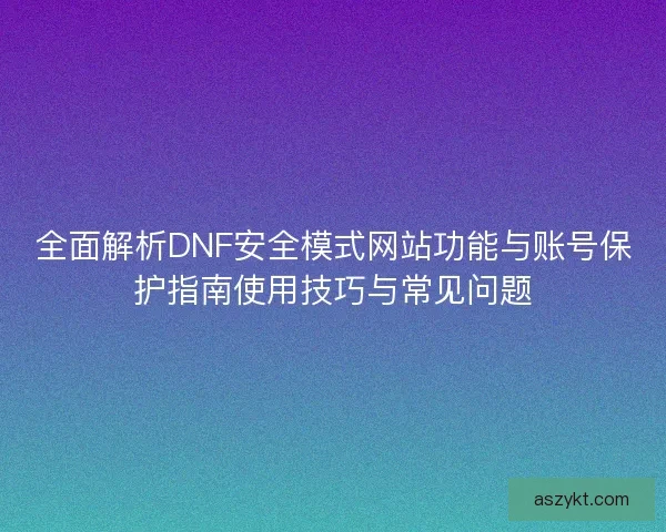 全面解析DNF安全模式网站功能与账号保护指南使用技巧与常见问题 全面解析DNF安全模式网站功能与账号保护指南使用技巧与常见问题